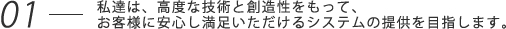 私達は、高度な技術と創造性をもって、お客様に安心し満足いただけるシステムの提供を目指します。