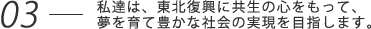 私達は、東北復興に共生の心をもって、夢を育て豊かな社会の実現を目指します。