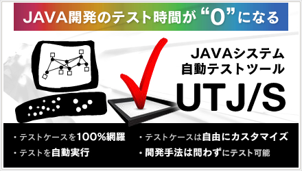 JAVA開発のテスト時間が“0”になる JAVAシステム自動テストツール UTJ/S ・テストケースを100%網羅・テストを自動実行・テストケースは自由にカスタマイズ・開発手法は問わずにテスト可能