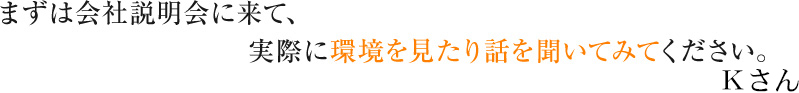 まずは会社説明会に来て、実際に環境を見たり話を聞いてみてください。